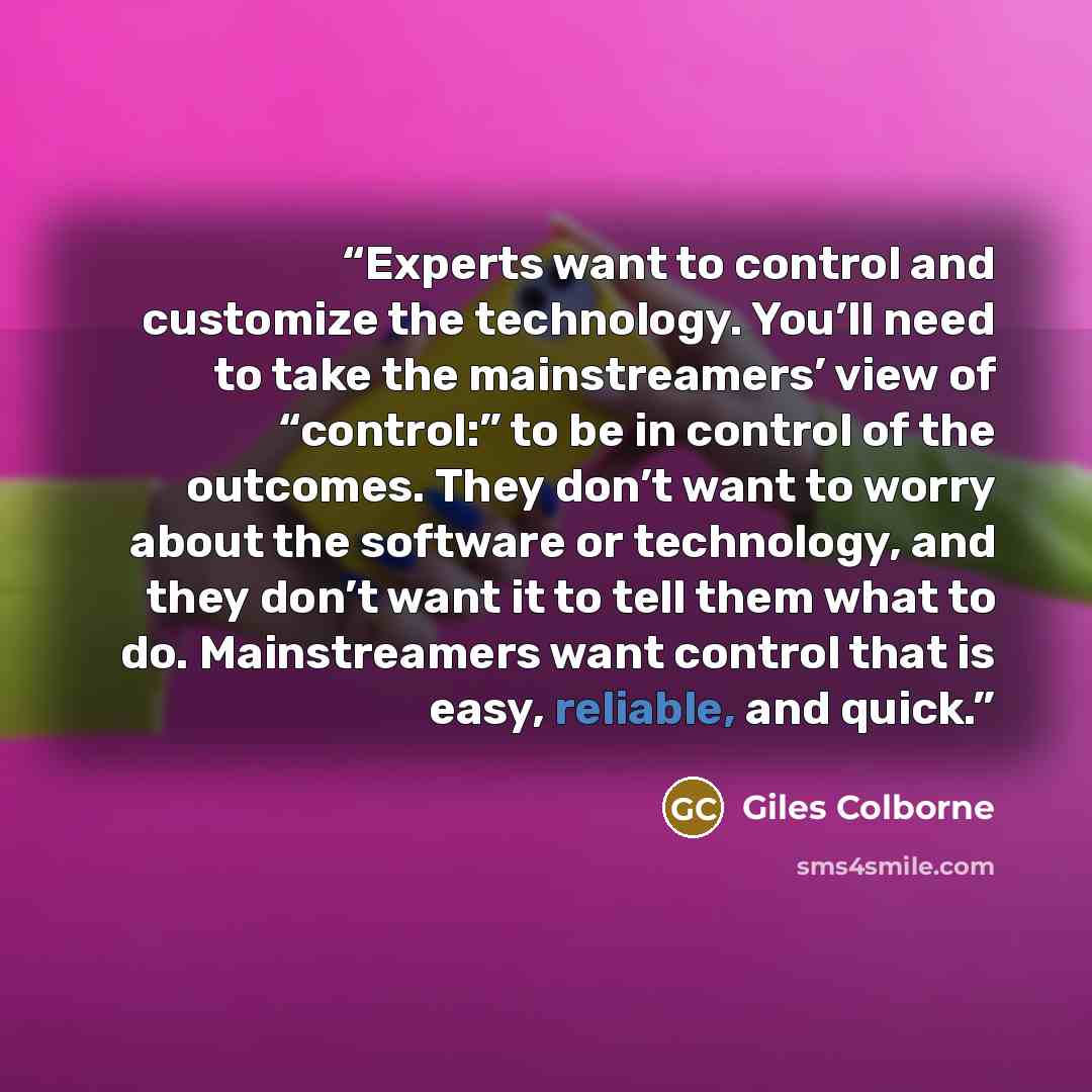 “Experts want to control and customize the technology. You’ll need to take the mainstreamers’ view of “control:” to be in control of the outcomes. They don’t want to worry about the software or technology, and they don’t want it to tell them what to do. Mainstreamers want control that is easy…” quote by Giles Colborne