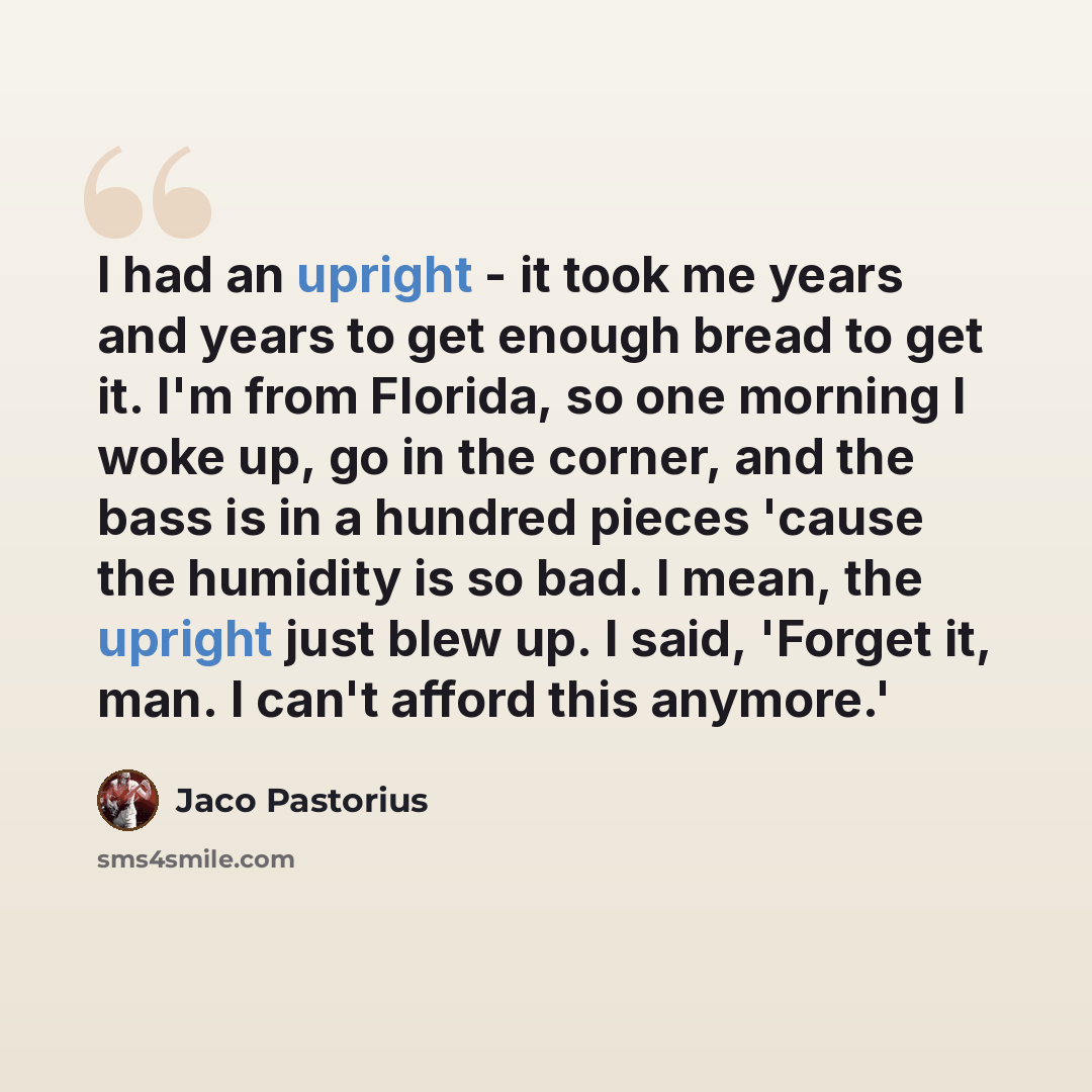 “I had an upright - it took me years and years to get enough bread to get it. I'm from Florida, so one morning I woke up, go in the corner, and the bass is in a hundred pieces 'cause the humidity is so bad. I mean, the upright just blew up. I said, 'Forget it, man. I can't afford this anymore.'” quote by Jaco Pastorius