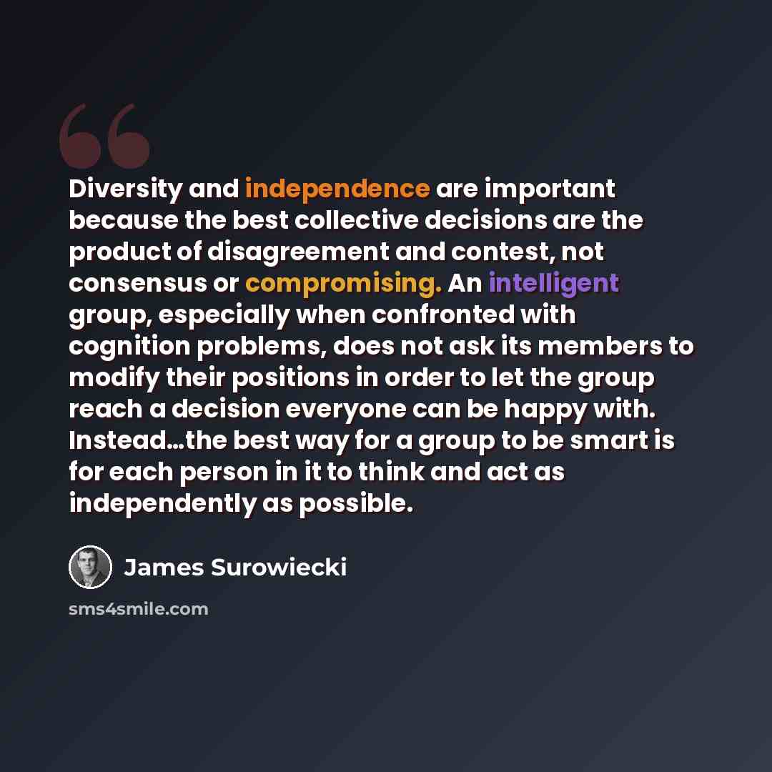“Diversity and independence are important because the best collective decisions are the product of disagreement and contest, not consensus or compromising. An intelligent group, especially when confronted with cognition problems, does not ask its members to modify their positions in order to let…” quote by James Surowiecki
