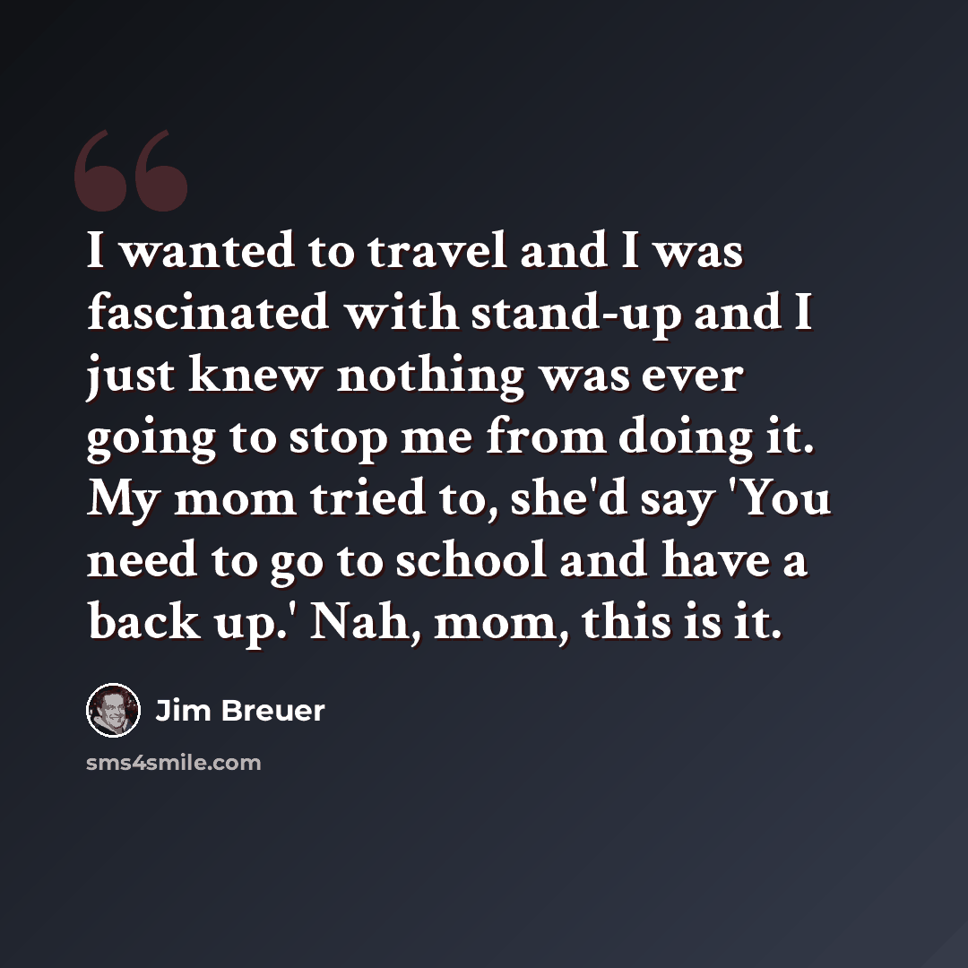“I wanted to travel and I was fascinated with stand-up and I just knew nothing was ever going to stop me from doing it. My mom tried to, she'd say 'You need to go to school and have a back up.' Nah, mom, this is it.” quote by Jim Breuer