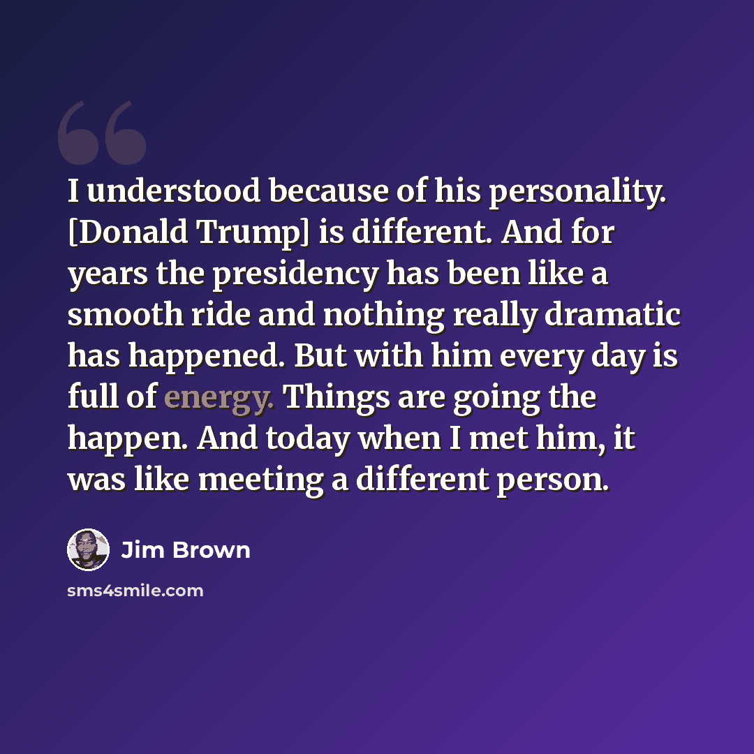 “I understood because of his personality. [Donald Trump] is different. And for years the presidency has been like a smooth ride and nothing really dramatic has happened. But with him every day is full of energy. Things are going the happen. And today when I met him, it was like meeting a different…” quote by Jim Brown