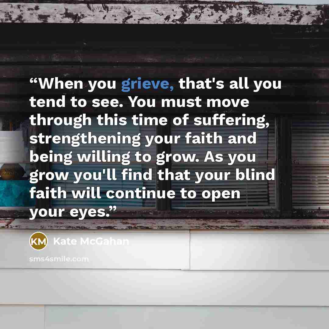 “When you grieve, that's all you tend to see. You must move through this time of suffering, strengthening your faith and being willing to grow. As you grow you'll find that your blind faith will continue to open your eyes.” quote by Kate McGahan