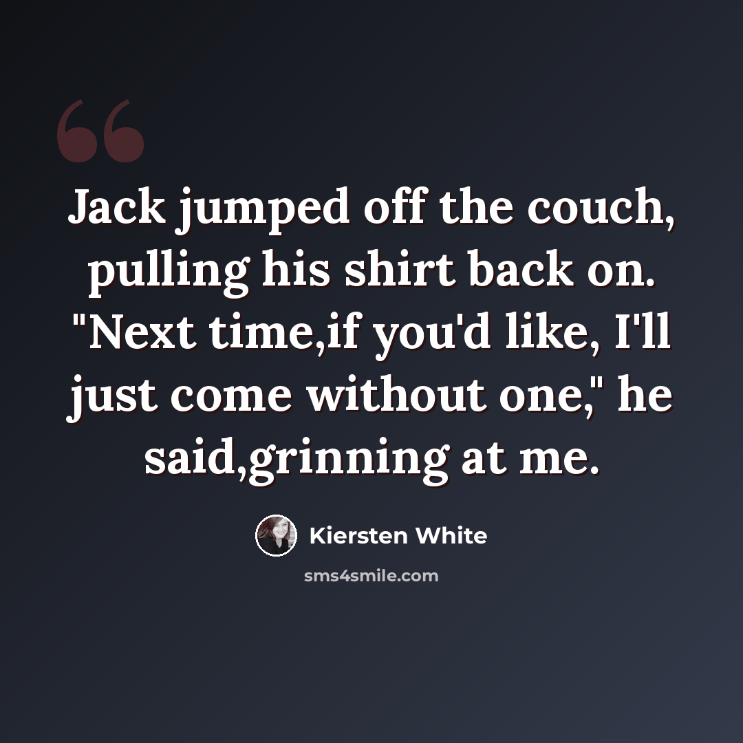 “Jack jumped off the couch, pulling his shirt back on. "Next time,if you'd like, I'll just come without one," he said,grinning at me.” quote by Kiersten White