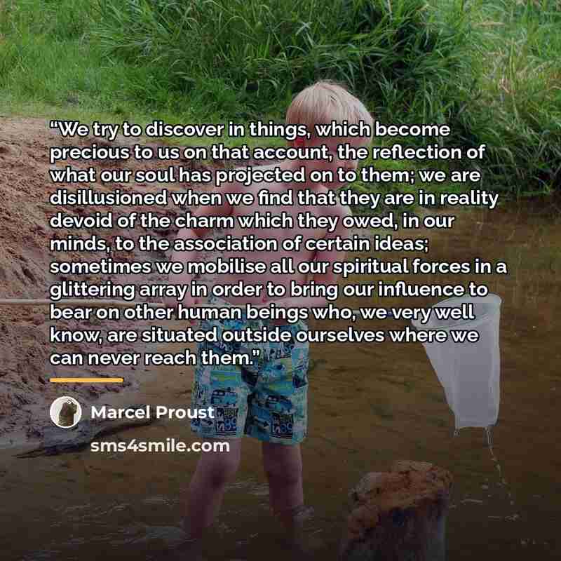 “We try to discover in things, which become precious to us on that account, the reflection of what our soul has projected on to them; we are disillusioned when we find that they are in reality devoid of the charm which they owed, in our minds, to the association of certain ideas; sometimes we…” quote by Marcel Proust