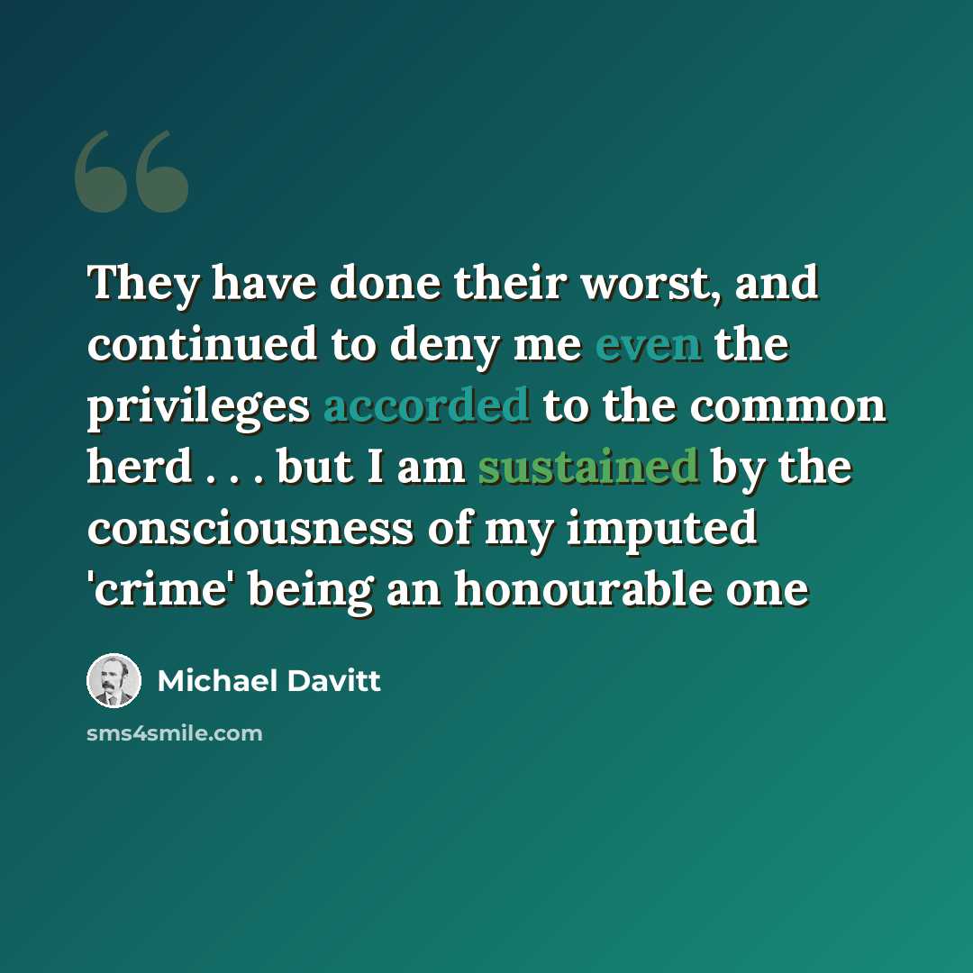 “They have done their worst, and continued to deny me even the privileges accorded to the common herd . . . but I am sustained by the consciousness of my imputed 'crime' being an honourable one” quote by Michael Davitt
