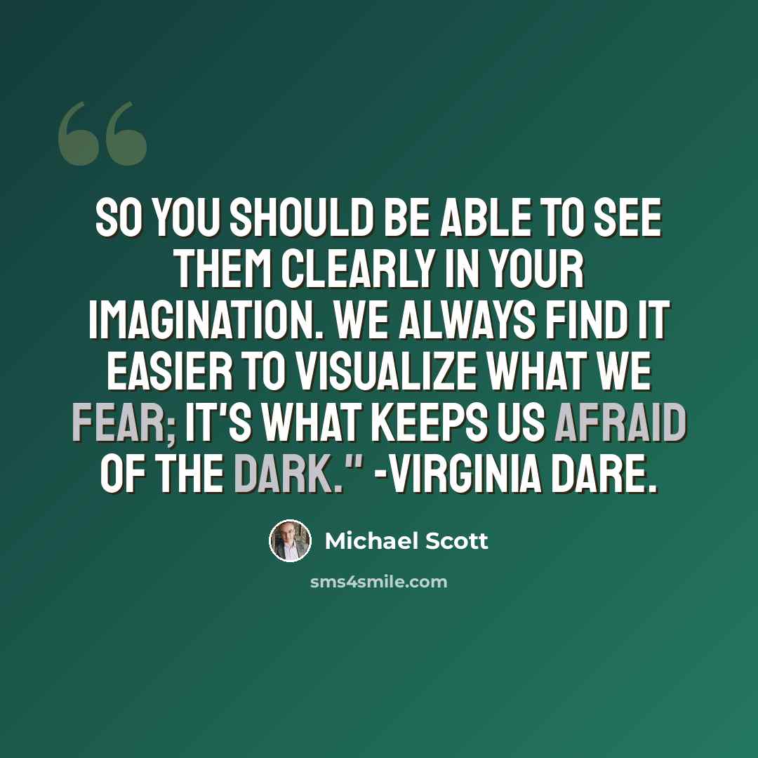 “So you should be able to see them clearly in your imagination. We always find it easier to visualize what we fear; it's what keeps us afraid of the dark." -Virginia Dare.” quote by Michael Scott