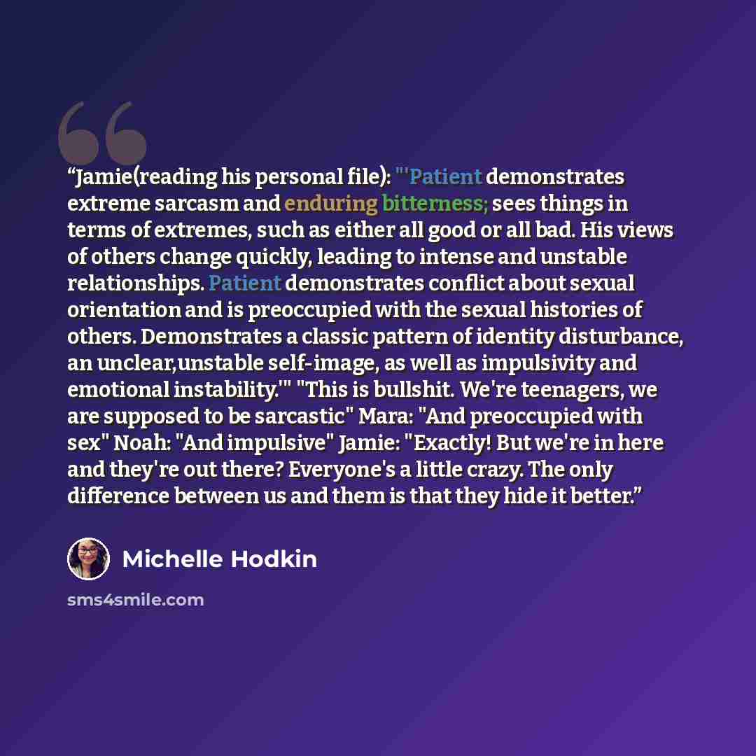 “Jamie(reading his personal file): "'Patient demonstrates extreme sarcasm and enduring bitterness; sees things in terms of extremes, such as either all good or all bad. His views of others change quickly, leading to intense and unstable relationships. Patient demonstrates conflict about sexual…” quote by Michelle Hodkin