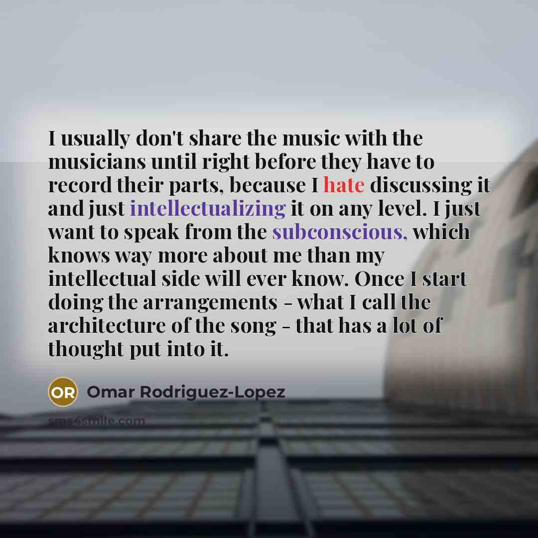 “I usually don't share the music with the musicians until right before they have to record their parts, because I hate discussing it and just intellectualizing it on any level. I just want to speak from the subconscious, which knows way more about me than my intellectual side will ever know. Once I…” quote by Omar Rodriguez-Lopez