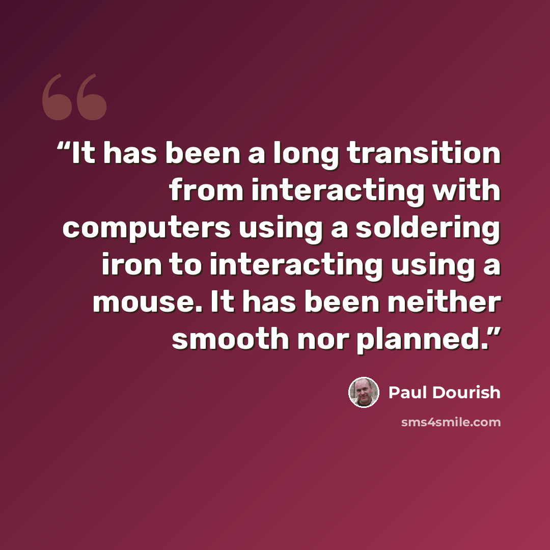 “It has been a long transition from interacting with computers using a soldering iron to interacting using a mouse. It has been neither smooth nor planned.” quote by Paul Dourish