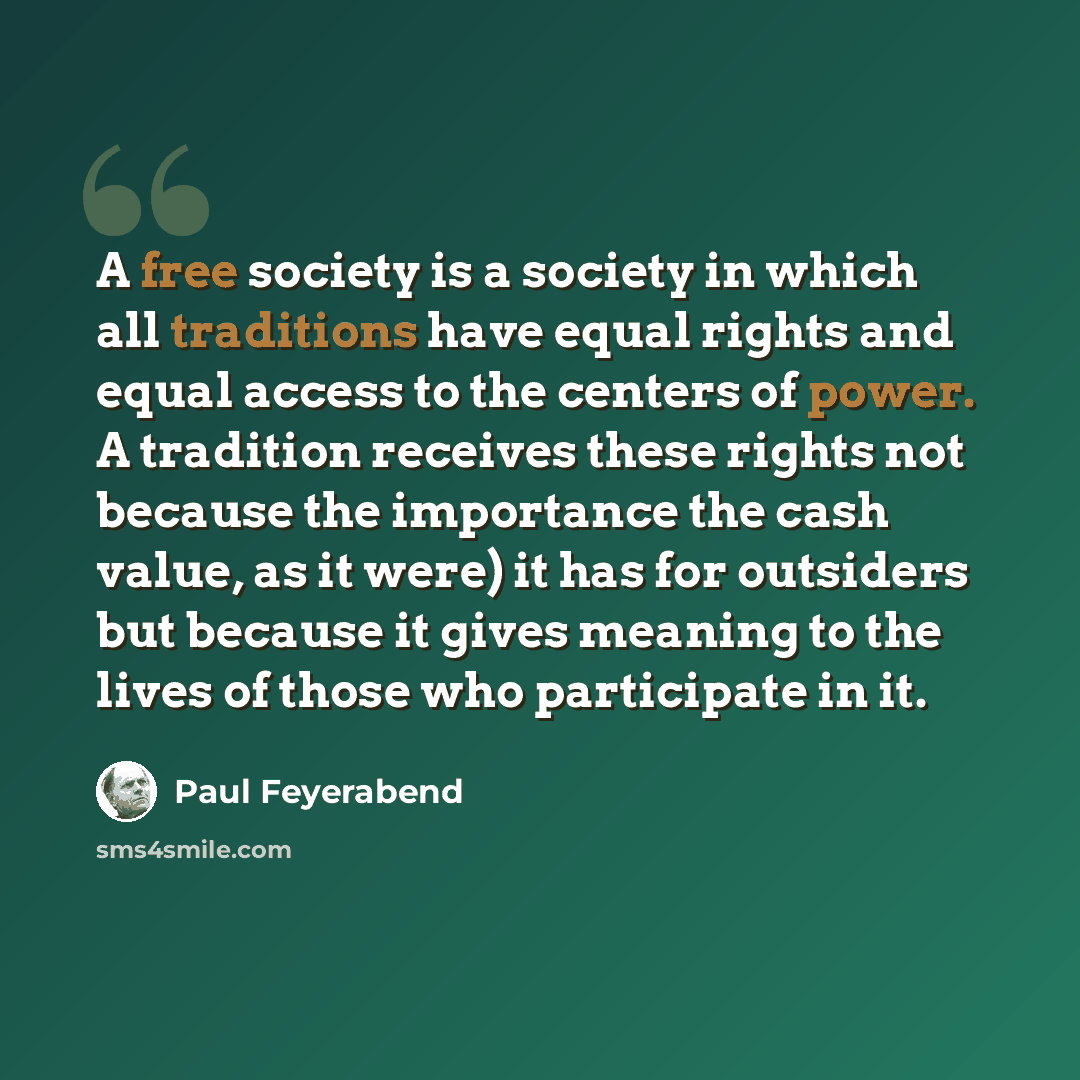“A free society is a society in which all traditions have equal rights and equal access to the centers of power. A tradition receives these rights not because the importance the cash value, as it were) it has for outsiders but because it gives meaning to the lives of those who participate in it.” quote by Paul Feyerabend