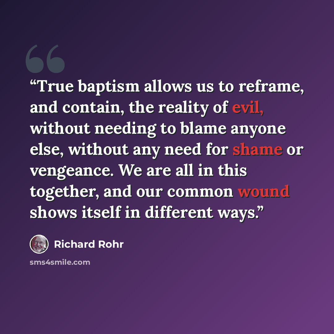 “True baptism allows us to reframe, and contain, the reality of evil, without needing to blame anyone else, without any need for shame or vengeance. We are all in this together, and our common wound shows itself in different ways.” quote by Richard Rohr