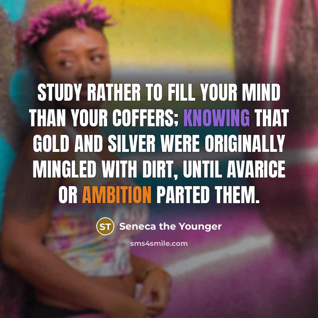 “Study rather to fill your mind than your coffers; knowing that gold and silver were originally mingled with dirt, until avarice or ambition parted them.” quote by Seneca the Younger