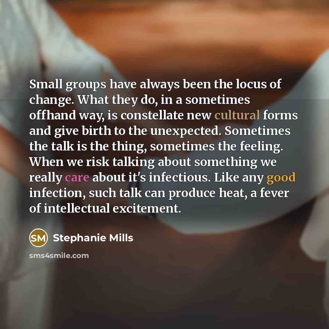 “Small groups have always been the locus of change. What they do, in a sometimes offhand way, is constellate new cultural forms and give birth to the unexpected. Sometimes the talk is the thing, sometimes the feeling. When we risk talking about something we really care about it's infectious. Like…” quote by Stephanie Mills