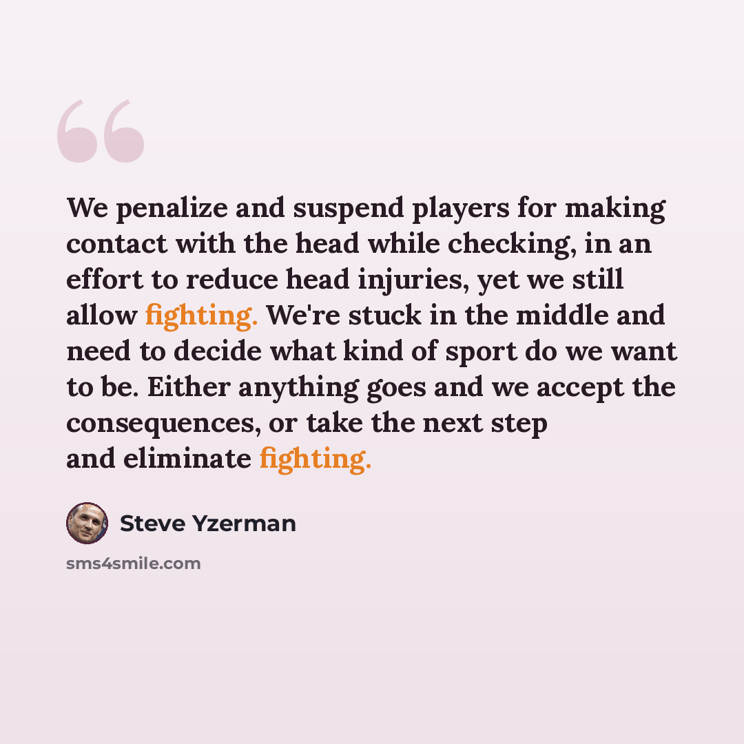 “We penalize and suspend players for making contact with the head while checking, in an effort to reduce head injuries, yet we still allow fighting. We're stuck in the middle and need to decide what kind of sport do we want to be. Either anything goes and we accept the consequences, or take the…” quote by Steve Yzerman