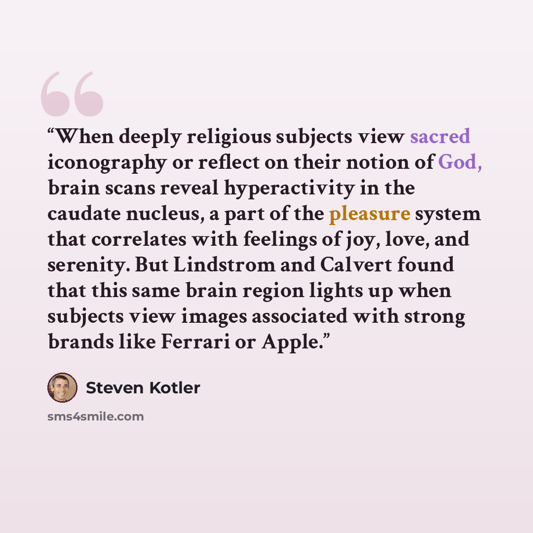 “When deeply religious subjects view sacred iconography or reflect on their notion of God, brain scans reveal hyperactivity in the caudate nucleus, a part of the pleasure system that correlates with feelings of joy, love, and serenity. But Lindstrom and Calvert found that this same brain region…” quote by Steven Kotler