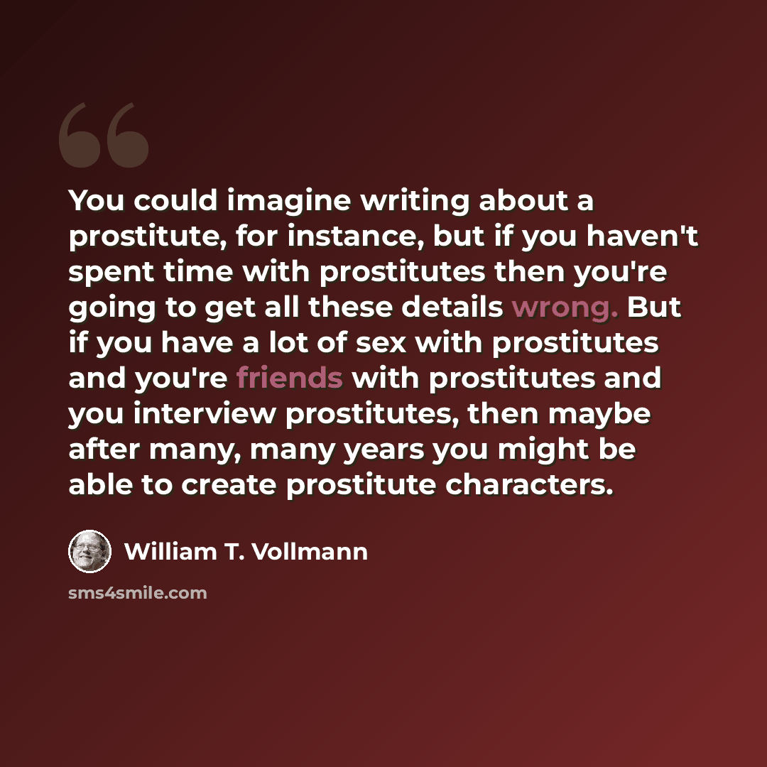 “You could imagine writing about a prostitute, for instance, but if you haven't spent time with prostitutes then you're going to get all these details wrong. But if you have a lot of sex with prostitutes and you're friends with prostitutes and you interview prostitutes, then maybe after many, many…” quote by William T. Vollmann