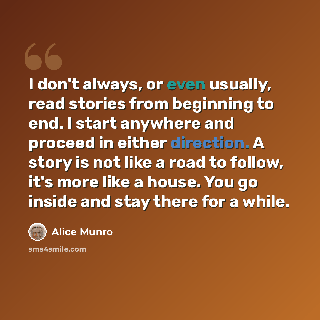 “I don't always, or even usually, read stories from beginning to end. I start anywhere and proceed in either direction. A story is not like a road to follow, it's more like a house. You go inside and stay there for a while.” quote by Alice Munro