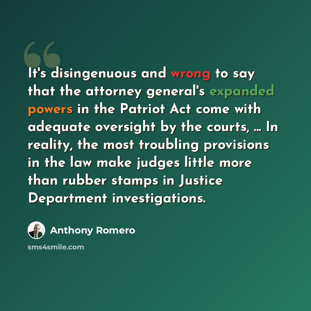 “It's disingenuous and wrong to say that the attorney general's expanded powers in the Patriot Act come with adequate oversight by the courts, ... In reality, the most troubling provisions in the law make judges little more than rubber stamps in Justice Department investigations.” quote by Anthony Romero