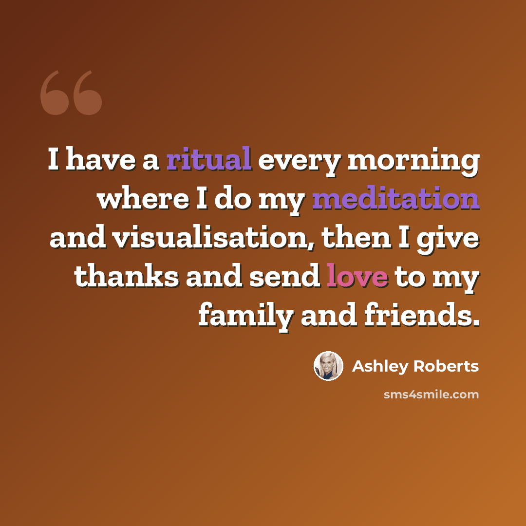 “I have a ritual every morning where I do my meditation and visualisation, then I give thanks and send love to my family and friends.” quote by Ashley Roberts