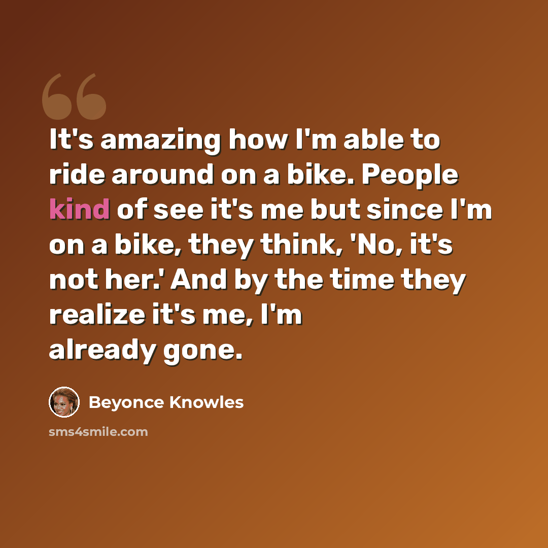 “It's amazing how I'm able to ride around on a bike. People kind of see it's me but since I'm on a bike, they think, 'No, it's not her.' And by the time they realize it's me, I'm already gone.” quote by Beyonce Knowles