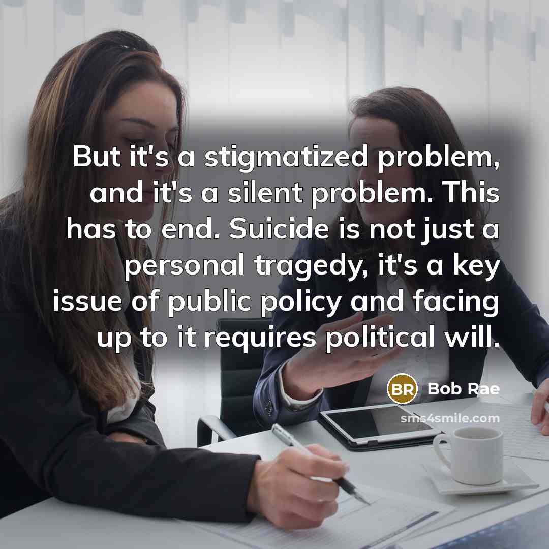 “But it's a stigmatized problem, and it's a silent problem. This has to end. Suicide is not just a personal tragedy, it's a key issue of public policy and facing up to it requires political will.” quote by Bob Rae