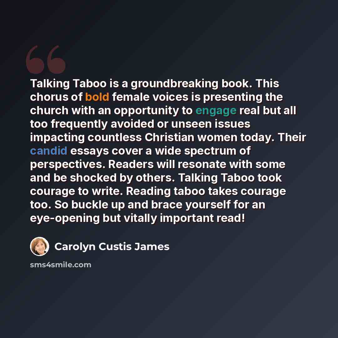 “Talking Taboo is a groundbreaking book. This chorus of bold female voices is presenting the church with an opportunity to engage real but all too frequently avoided or unseen issues impacting countless Christian women today. Their candid essays cover a wide spectrum of perspectives. Readers will…” quote by Carolyn Custis James