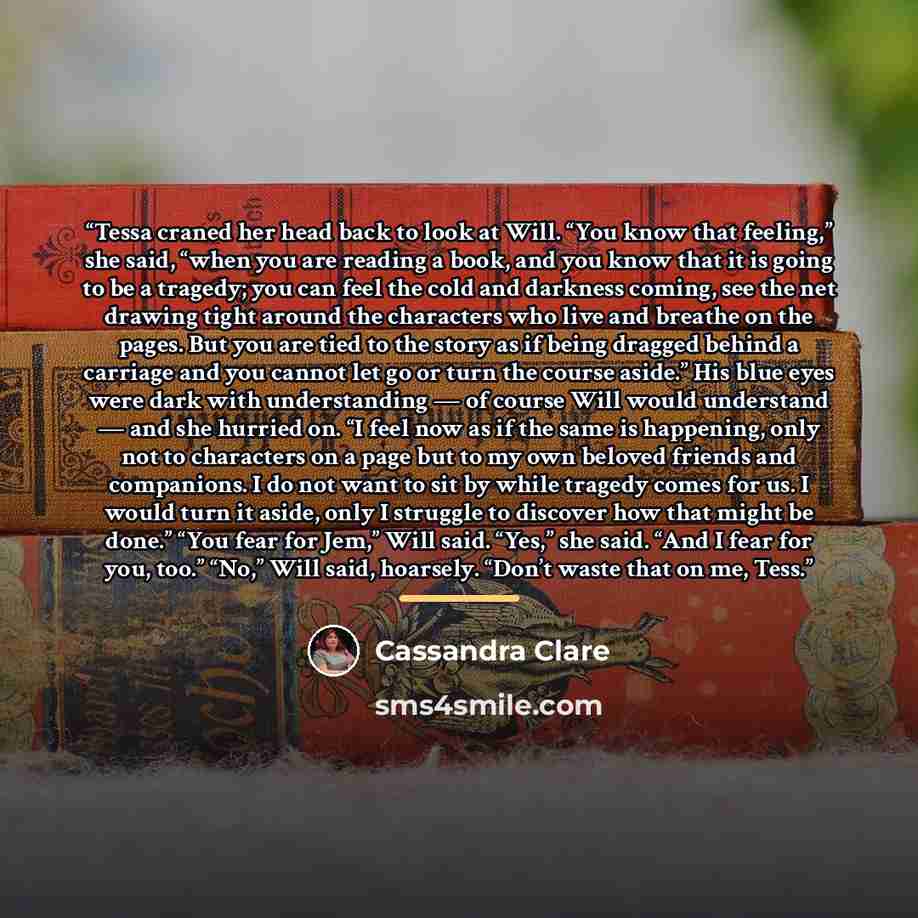 “Tessa craned her head back to look at Will. “You know that feeling,” she said, “when you are reading a book, and you know that it is going to be a tragedy; you can feel the cold and darkness coming, see the net drawing tight around the characters who live and breathe on the pages. But you are tied…” quote by Cassandra Clare