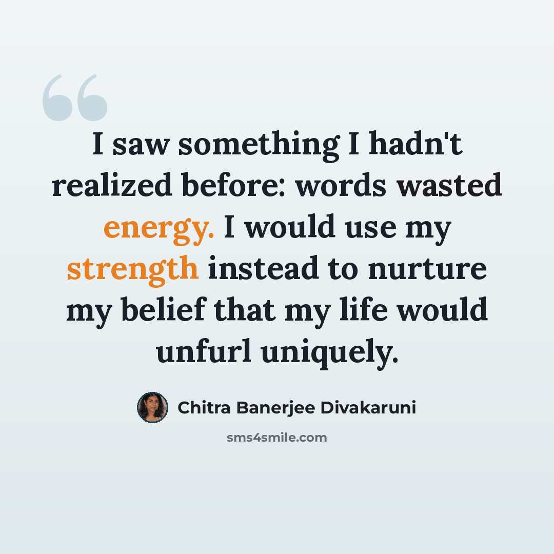 “I saw something I hadn't realized before: words wasted energy. I would use my strength instead to nurture my belief that my life would unfurl uniquely.” quote by Chitra Banerjee Divakaruni