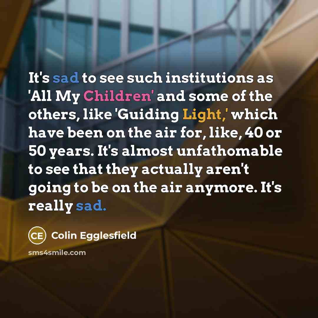 “It's sad to see such institutions as 'All My Children' and some of the others, like 'Guiding Light,' which have been on the air for, like, 40 or 50 years. It's almost unfathomable to see that they actually aren't going to be on the air anymore. It's really sad.” quote by Colin Egglesfield