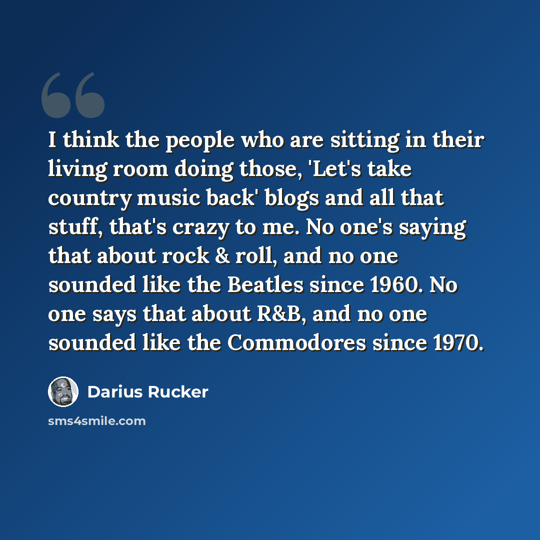 “I think the people who are sitting in their living room doing those, 'Let's take country music back' blogs and all that stuff, that's crazy to me. No one's saying that about rock & roll, and no one sounded like the Beatles since 1960. No one says that about R&B, and no one sounded like the…” quote by Darius Rucker