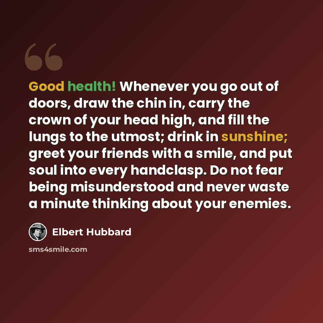 “Good health! Whenever you go out of doors, draw the chin in, carry the crown of your head high, and fill the lungs to the utmost; drink in sunshine; greet your friends with a smile, and put soul into every handclasp. Do not fear being misunderstood and never waste a minute thinking about your…” quote by Elbert Hubbard