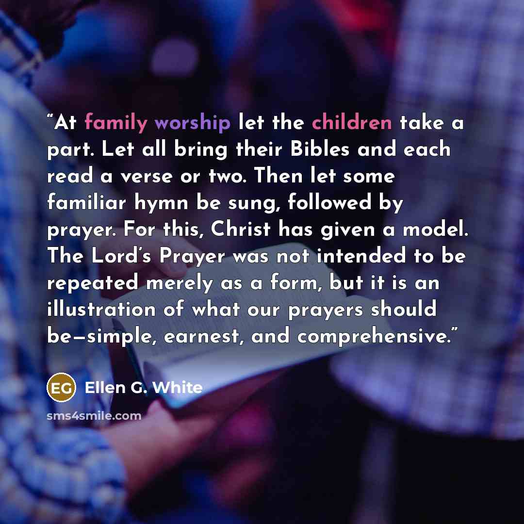 “At family worship let the children take a part. Let all bring their Bibles and each read a verse or two. Then let some familiar hymn be sung, followed by prayer. For this, Christ has given a model. The Lord’s Prayer was not intended to be repeated merely as a form, but it is an illustration of…” quote by Ellen G. White