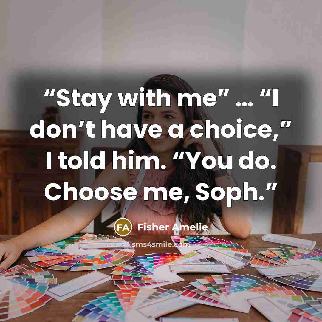 “Stay with me” … “I don’t have a choice,” I told him. “You do. Choose me, Soph.” quote by Fisher Amelie