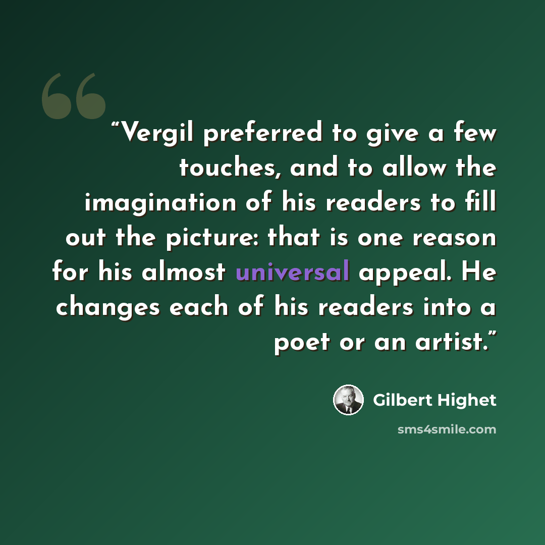 “Vergil preferred to give a few touches, and to allow the imagination of his readers to fill out the picture: that is one reason for his almost universal appeal. He changes each of his readers into a poet or an artist.” quote by Gilbert Highet