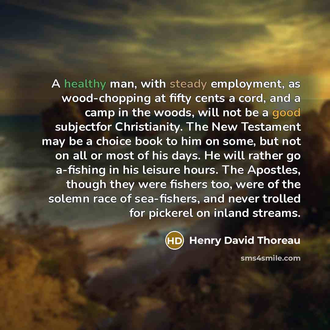 “A healthy man, with steady employment, as wood-chopping at fifty cents a cord, and a camp in the woods, will not be a good subjectfor Christianity. The New Testament may be a choice book to him on some, but not on all or most of his days. He will rather go a-fishing in his leisure hours. The…” quote by Henry David Thoreau