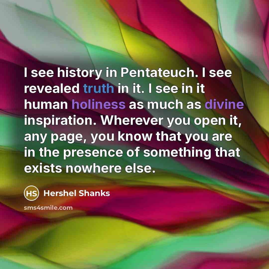 “I see history in Pentateuch. I see revealed truth in it. I see in it human holiness as much as divine inspiration. Wherever you open it, any page, you know that you are in the presence of something that exists nowhere else.” quote by Hershel Shanks