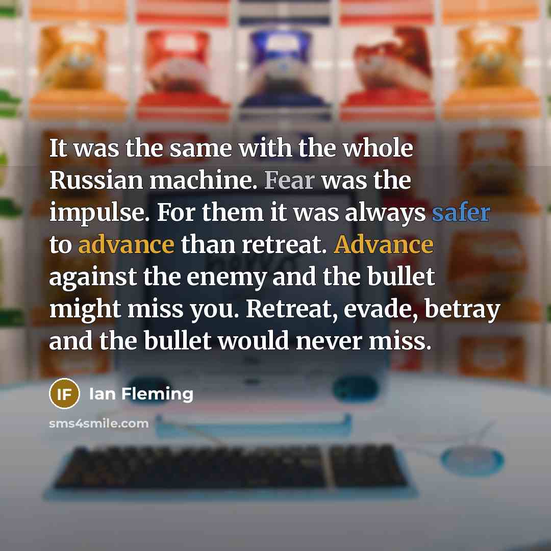 “It was the same with the whole Russian machine. Fear was the impulse. For them it was always safer to advance than retreat. Advance against the enemy and the bullet might miss you. Retreat, evade, betray and the bullet would never miss.” quote by Ian Fleming
