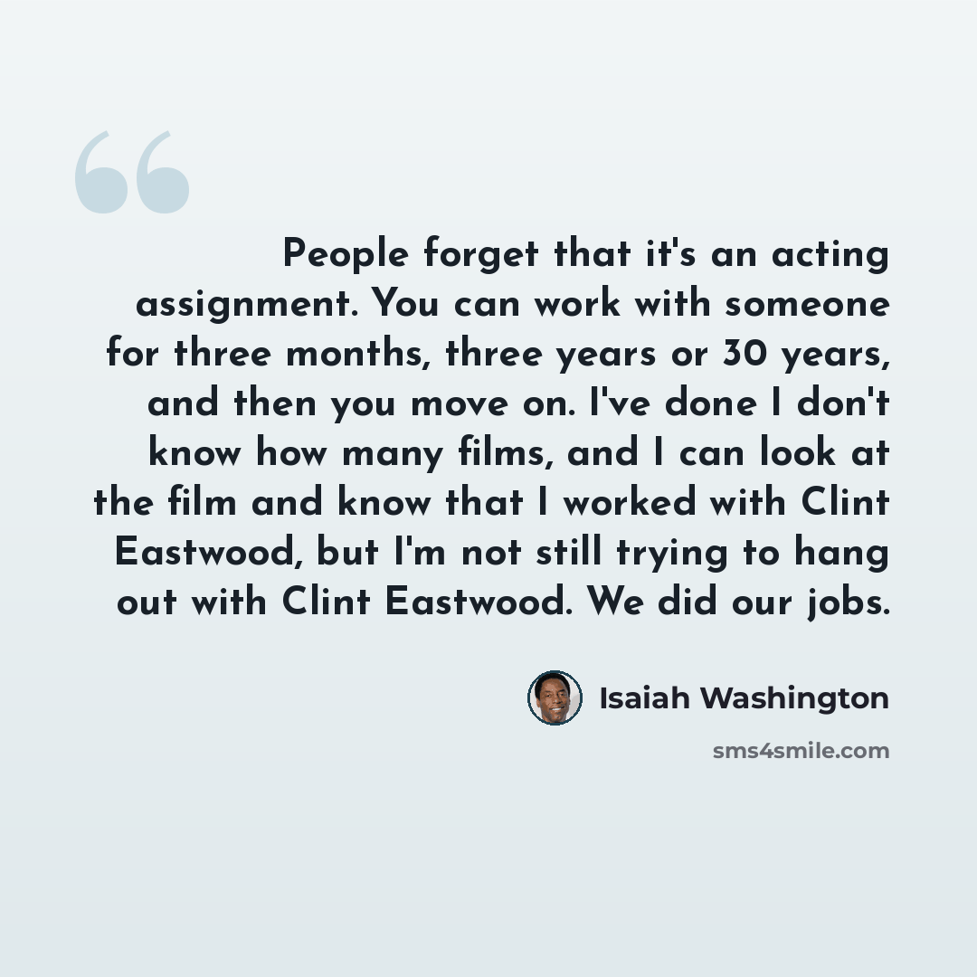 “People forget that it's an acting assignment. You can work with someone for three months, three years or 30 years, and then you move on. I've done I don't know how many films, and I can look at the film and know that I worked with Clint Eastwood, but I'm not still trying to hang out with Clint…” quote by Isaiah Washington