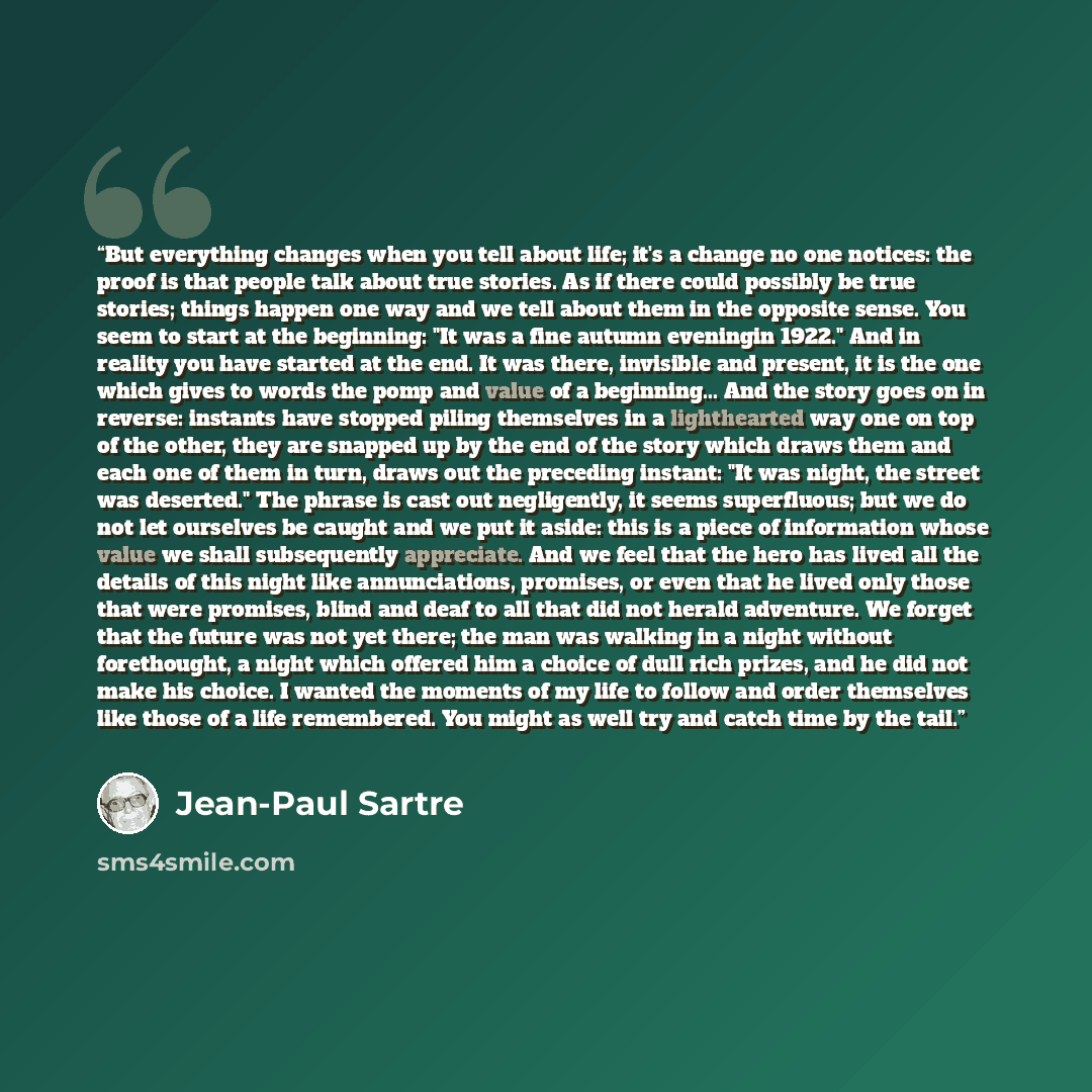 “But everything changes when you tell about life; it's a change no one notices: the proof is that people talk about true stories. As if there could possibly be true stories; things happen one way and we tell about them in the opposite sense. You seem to start at the beginning: "It was a fine autumn…” quote by Jean-Paul Sartre