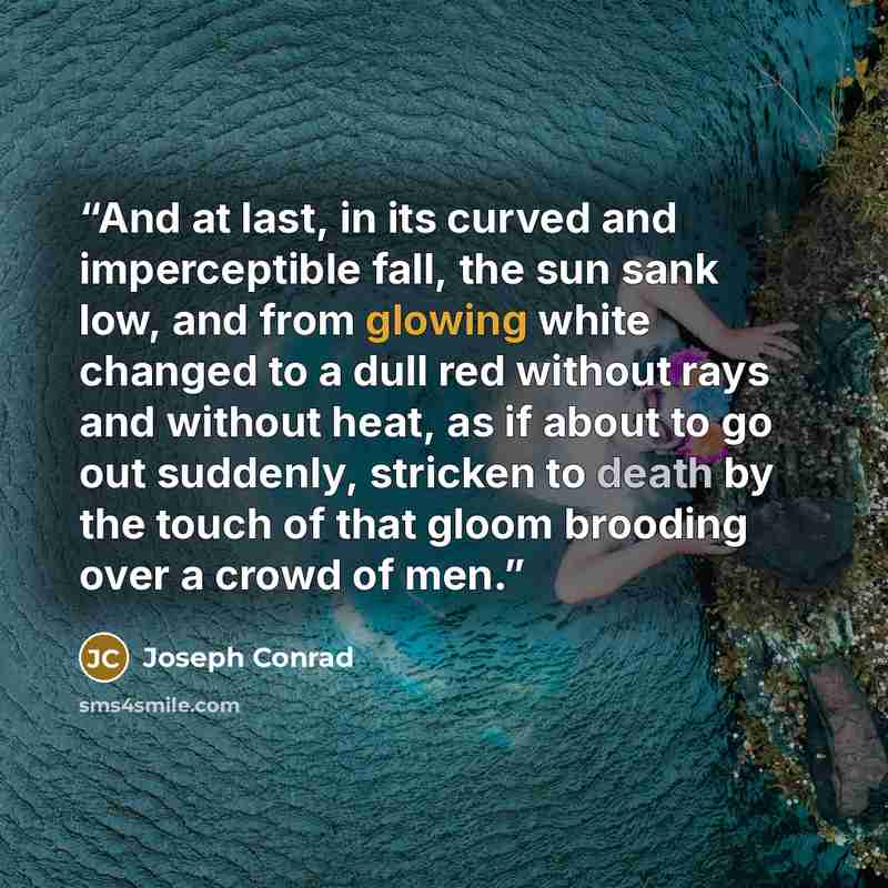 “And at last, in its curved and imperceptible fall, the sun sank low, and from glowing white changed to a dull red without rays and without heat, as if about to go out suddenly, stricken to death by the touch of that gloom brooding over a crowd of men.” quote by Joseph Conrad