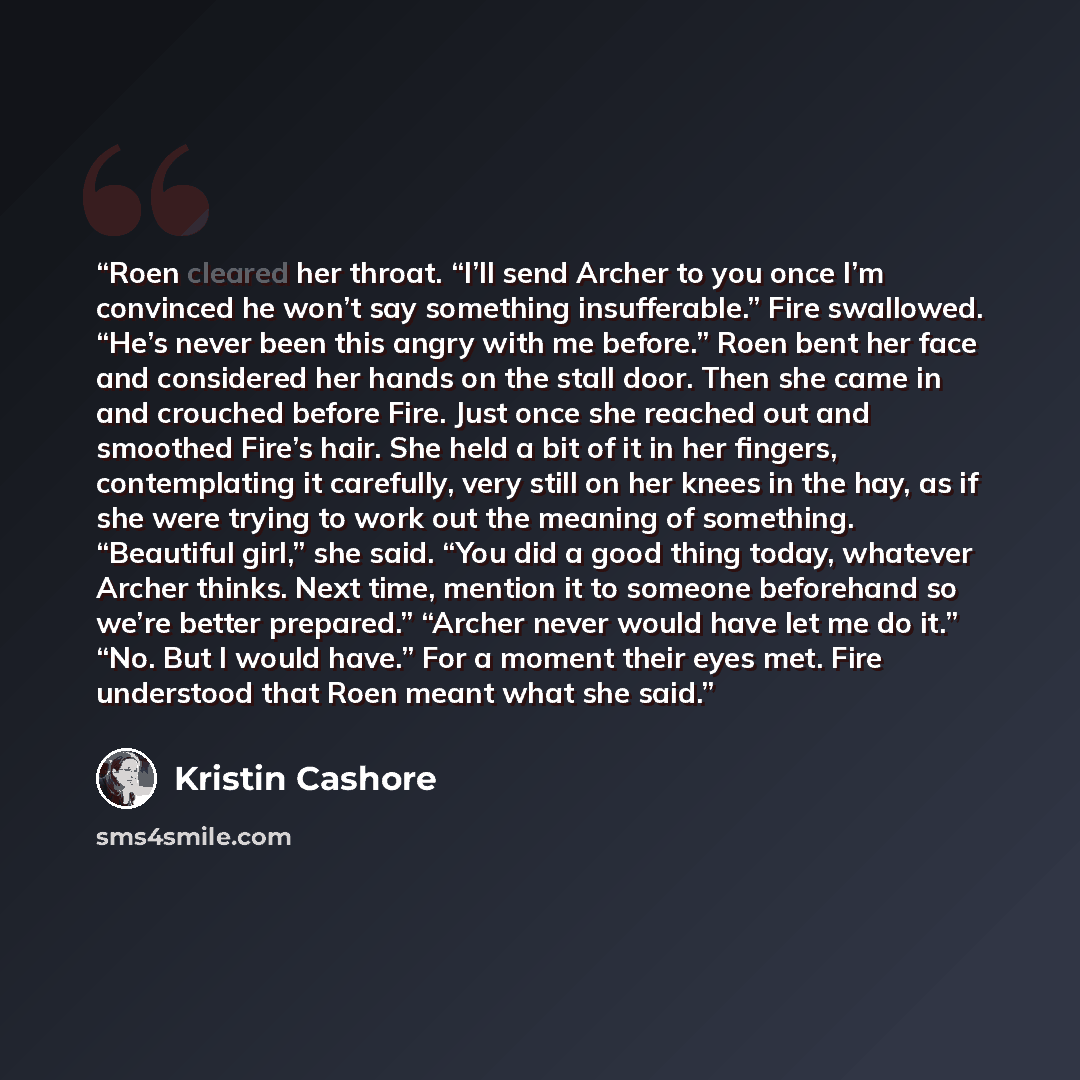 “Roen cleared her throat. “I’ll send Archer to you once I’m convinced he won’t say something insufferable.” Fire swallowed. “He’s never been this angry with me before.” Roen bent her face and considered her hands on the stall door. Then she came in and crouched before Fire. Just once she reached…” quote by Kristin Cashore