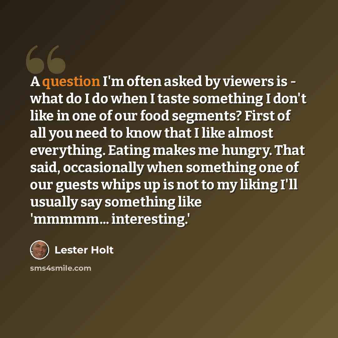 “A question I'm often asked by viewers is - what do I do when I taste something I don't like in one of our food segments? First of all you need to know that I like almost everything. Eating makes me hungry. That said, occasionally when something one of our guests whips up is not to my liking I'll…” quote by Lester Holt