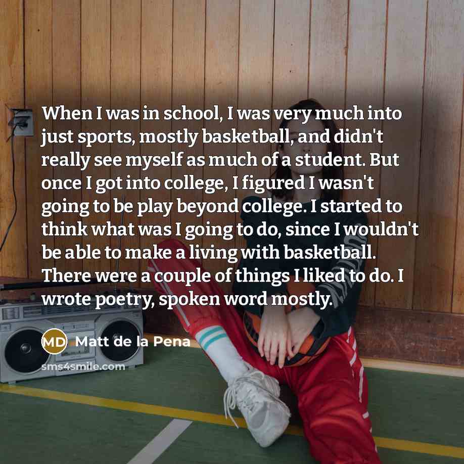 “When I was in school, I was very much into just sports, mostly basketball, and didn't really see myself as much of a student. But once I got into college, I figured I wasn't going to be play beyond college. I started to think what was I going to do, since I wouldn't be able to make a living with…” quote by Matt de la Pena