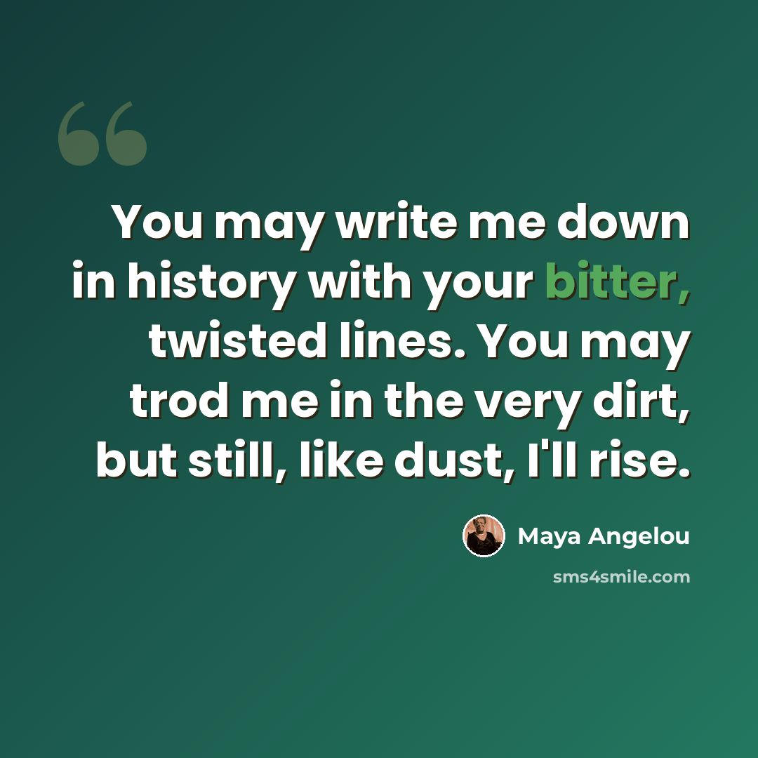 “You may write me down in history with your bitter, twisted lines. You may trod me in the very dirt, but still, like dust, I'll rise.” quote by Maya Angelou