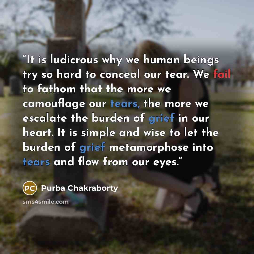 “It is ludicrous why we human beings try so hard to conceal our tear. We fail to fathom that the more we camouflage our tears, the more we escalate the burden of grief in our heart. It is simple and wise to let the burden of grief metamorphose into tears and flow from our eyes.” quote by Purba Chakraborty