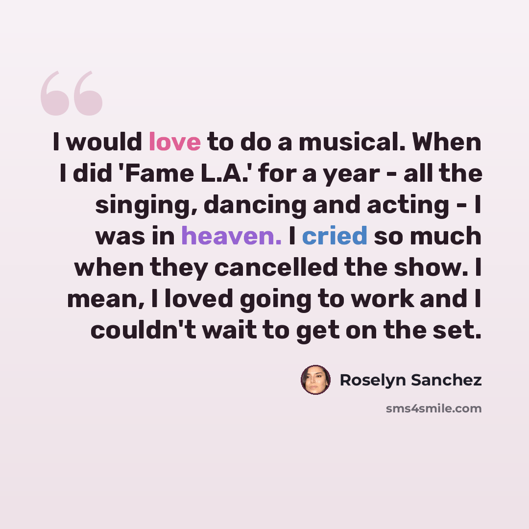“I would love to do a musical. When I did 'Fame L.A.' for a year - all the singing, dancing and acting - I was in heaven. I cried so much when they cancelled the show. I mean, I loved going to work and I couldn't wait to get on the set.” quote by Roselyn Sanchez