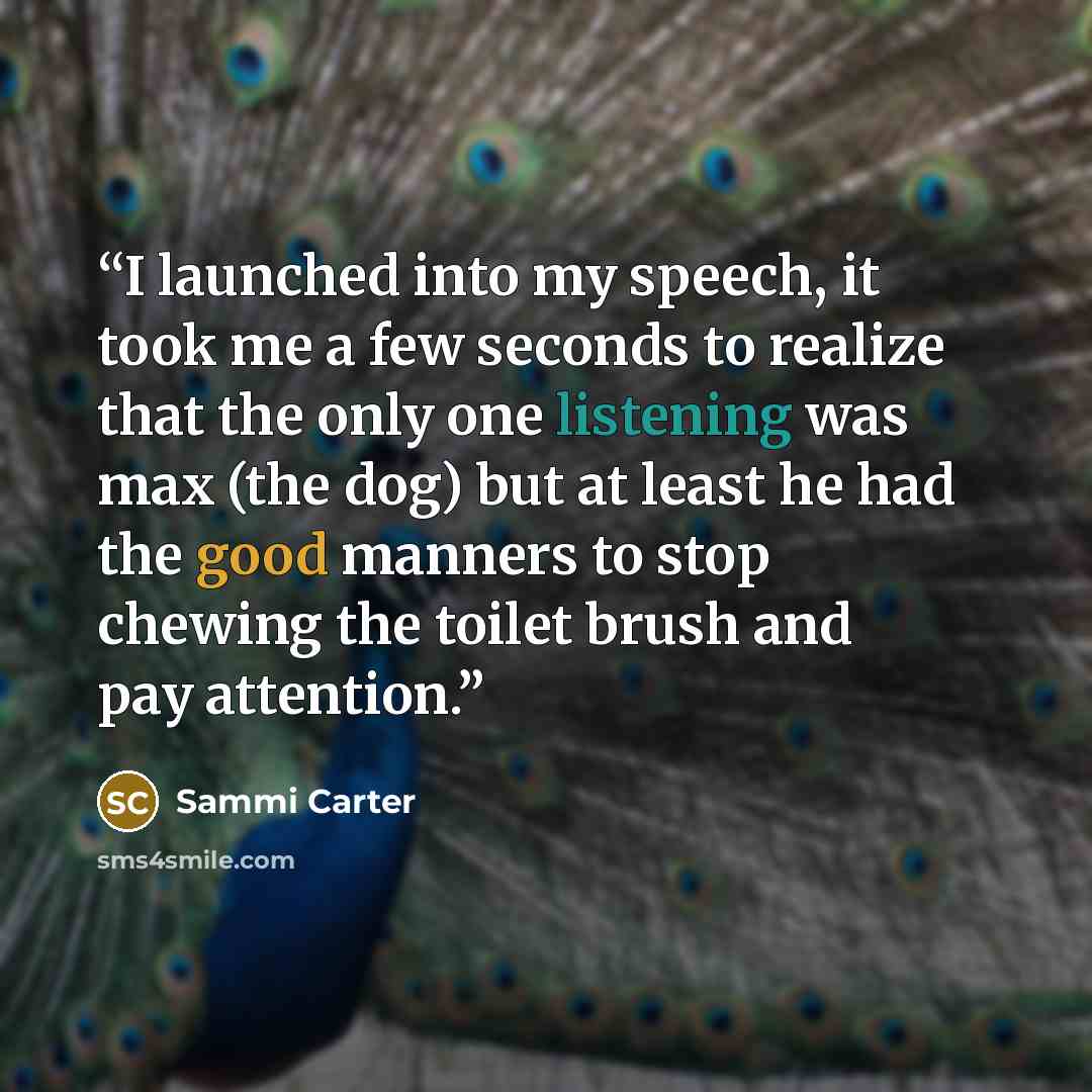 “I launched into my speech, it took me a few seconds to realize that the only one listening was max (the dog) but at least he had the good manners to stop chewing the toilet brush and pay attention.” quote by Sammi Carter