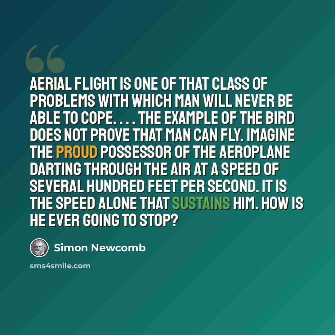 “Aerial flight is one of that class of problems with which man will never be able to cope. . . . The example of the bird does not prove that man can fly. Imagine the proud possessor of the aeroplane darting through the air at a speed of several hundred feet per second. It is the speed alone that…” quote by Simon Newcomb