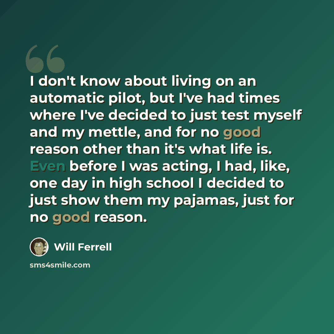 “I don't know about living on an automatic pilot, but I've had times where I've decided to just test myself and my mettle, and for no good reason other than it's what life is. Even before I was acting, I had, like, one day in high school I decided to just show them my pajamas, just for no good…” quote by Will Ferrell