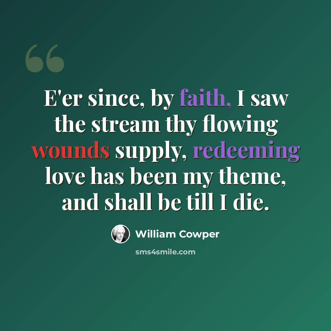 “E'er since, by faith, I saw the stream thy flowing wounds supply, redeeming love has been my theme, and shall be till I die.” quote by William Cowper